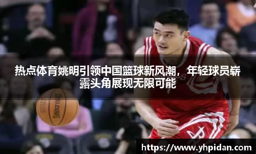 热点体育姚明引领中国篮球新风潮，年轻球员崭露头角展现无限可能
